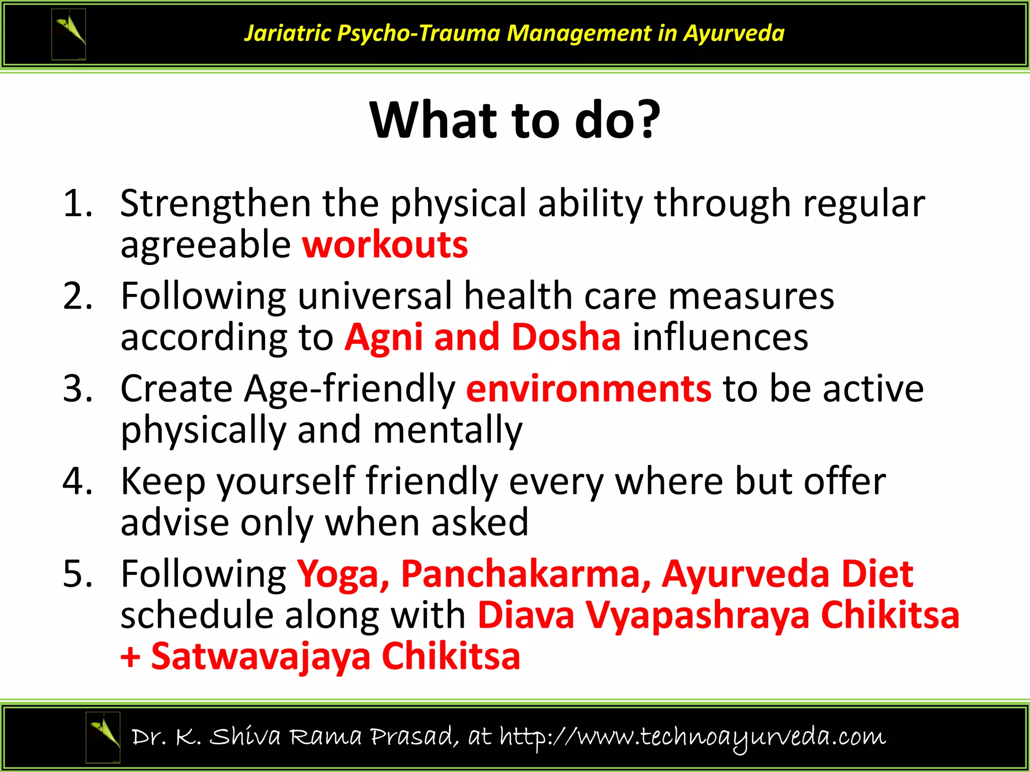 What to do?
Jariatric Psycho‐Trauma Management in Ayurveda
What to do?
1. Strengthen the physical ability through regular 
g p y y g g
agreeable workouts
2. Following universal health care measures 
according to Agni and Dosha influences
according to Agni and Dosha influences 
3. Create Age‐friendly environments to be active 
physically and mentally
physically and mentally 
4. Keep yourself friendly every where but offer 
advise only when asked
5. Following Yoga, Panchakarma, Ayurveda Diet 
schedule along with Diava Vyapashraya Chikitsa 
+ Satwavajaya Chikitsa
+ Satwavajaya Chikitsa 
17
Dr. K. Shiva Rama Prasad, at http://www.technoayurveda.com/
 