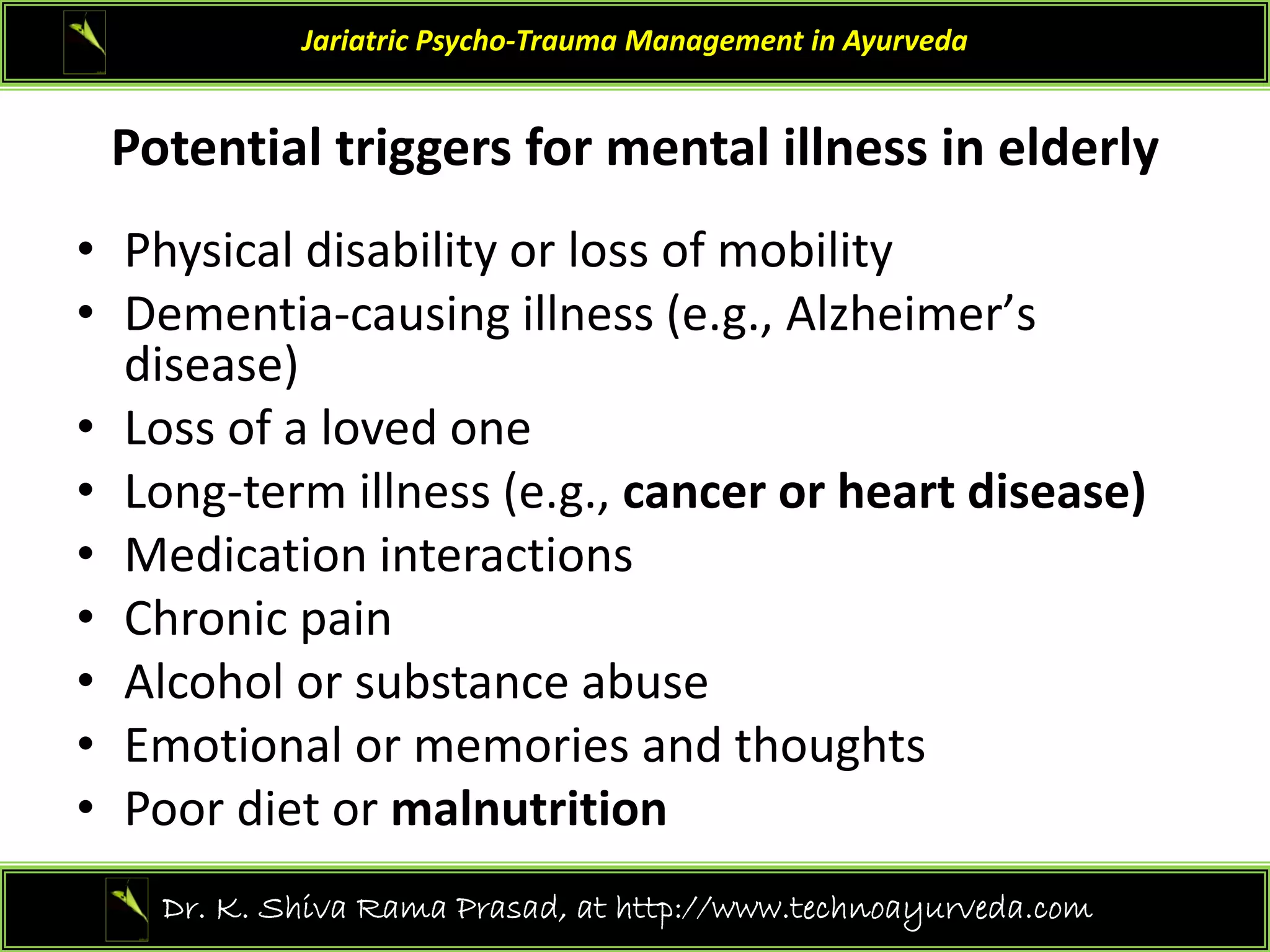 P t ti l t i f t l ill i ld l
Jariatric Psycho‐Trauma Management in Ayurveda
Potential triggers for mental illness in elderly
• Physical disability or loss of mobility
y y y
• Dementia‐causing illness (e.g., Alzheimerʼs
disease)
• Loss of a loved one
• Long‐term illness (e.g., cancer or heart disease)
M di ti i t ti
• Medication interactions
• Chronic pain
• Alcohol or substance abuse
• Alcohol or substance abuse
• Emotional or memories and thoughts
• Poor diet or malnutrition
Poor diet or malnutrition
19
Dr. K. Shiva Rama Prasad, at http://www.technoayurveda.com/
 