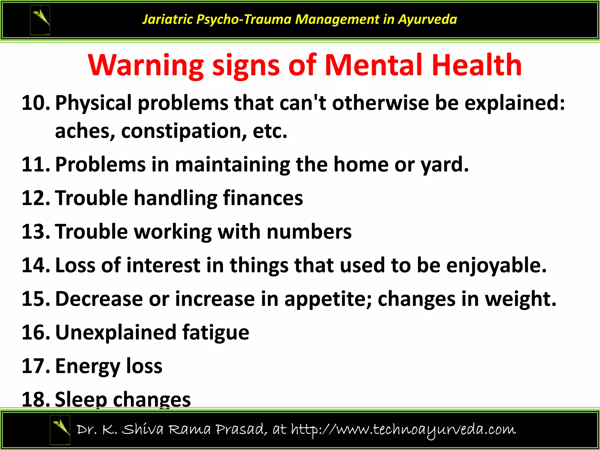 Warning signs of Mental Health
Jariatric Psycho‐Trauma Management in Ayurveda
Warning signs of Mental Health
10. Physical problems that can't otherwise be explained: 
aches constipation etc
aches, constipation, etc.
11. Problems in maintaining the home or yard.
12 T bl h dli fi
12. Trouble handling finances 
13. Trouble working with numbers
f i i hi h d b j bl
14. Loss of interest in things that used to be enjoyable.
15. Decrease or increase in appetite; changes in weight.
16. Unexplained fatigue 
17. Energy loss
18. Sleep changes
21
Dr. K. Shiva Rama Prasad, at http://www.technoayurveda.com/
 