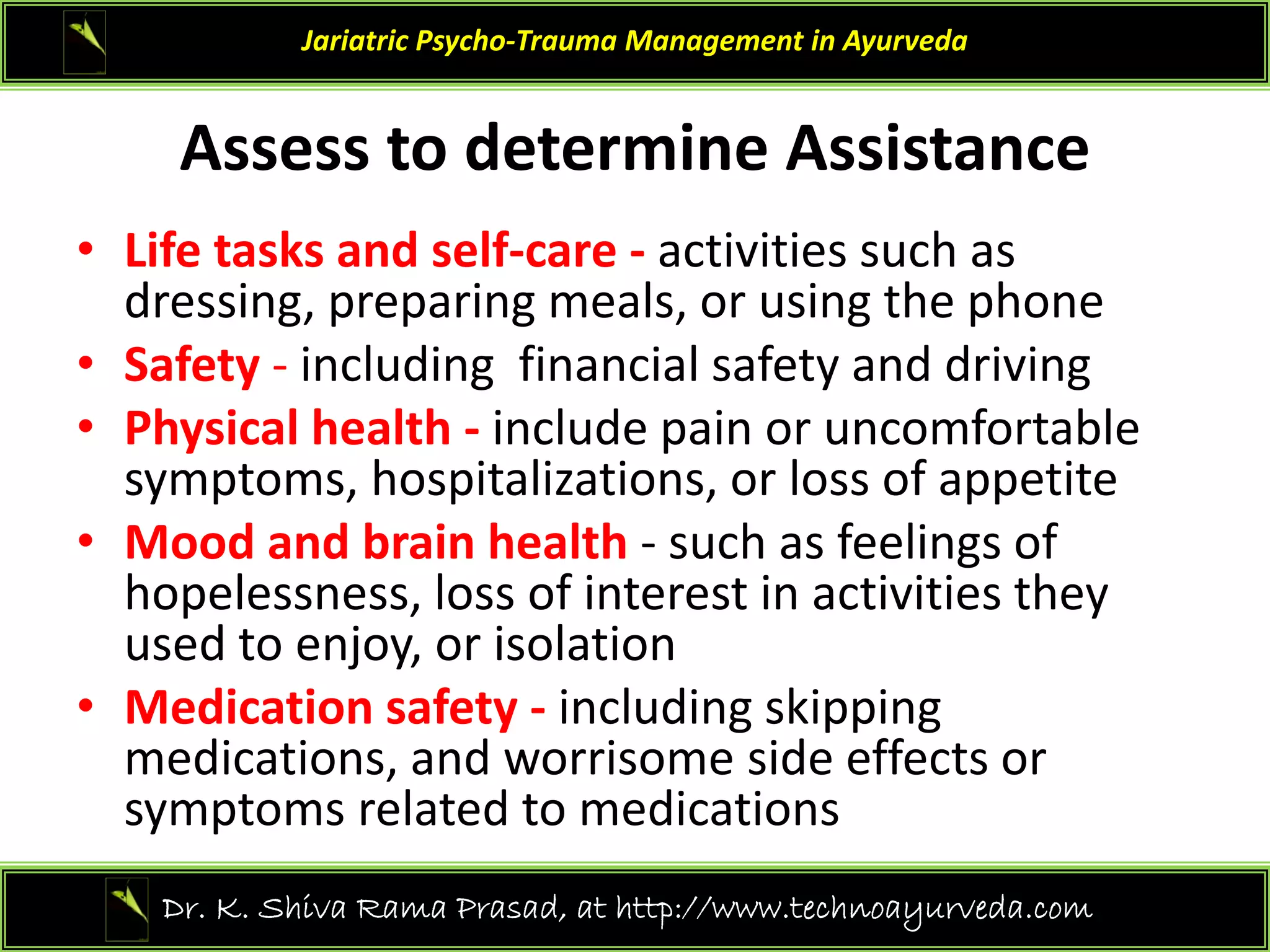 Assess to determine Assistance
Jariatric Psycho‐Trauma Management in Ayurveda
Assess to determine Assistance
• Life tasks and self‐care ‐ activities such as 
dressing, preparing meals, or using the phone
• Safety ‐ including  financial safety and driving
• Physical health ‐ include pain or uncomfortable 
symptoms, hospitalizations, or loss of appetite
• Mood and brain health such as feelings of
• Mood and brain health ‐ such as feelings of 
hopelessness, loss of interest in activities they 
used to enjoy, or isolation
• Medication safety ‐ including skipping 
medications, and worrisome side effects or 
symptoms related to medications
symptoms related to medications
22
Dr. K. Shiva Rama Prasad, at http://www.technoayurveda.com/
 