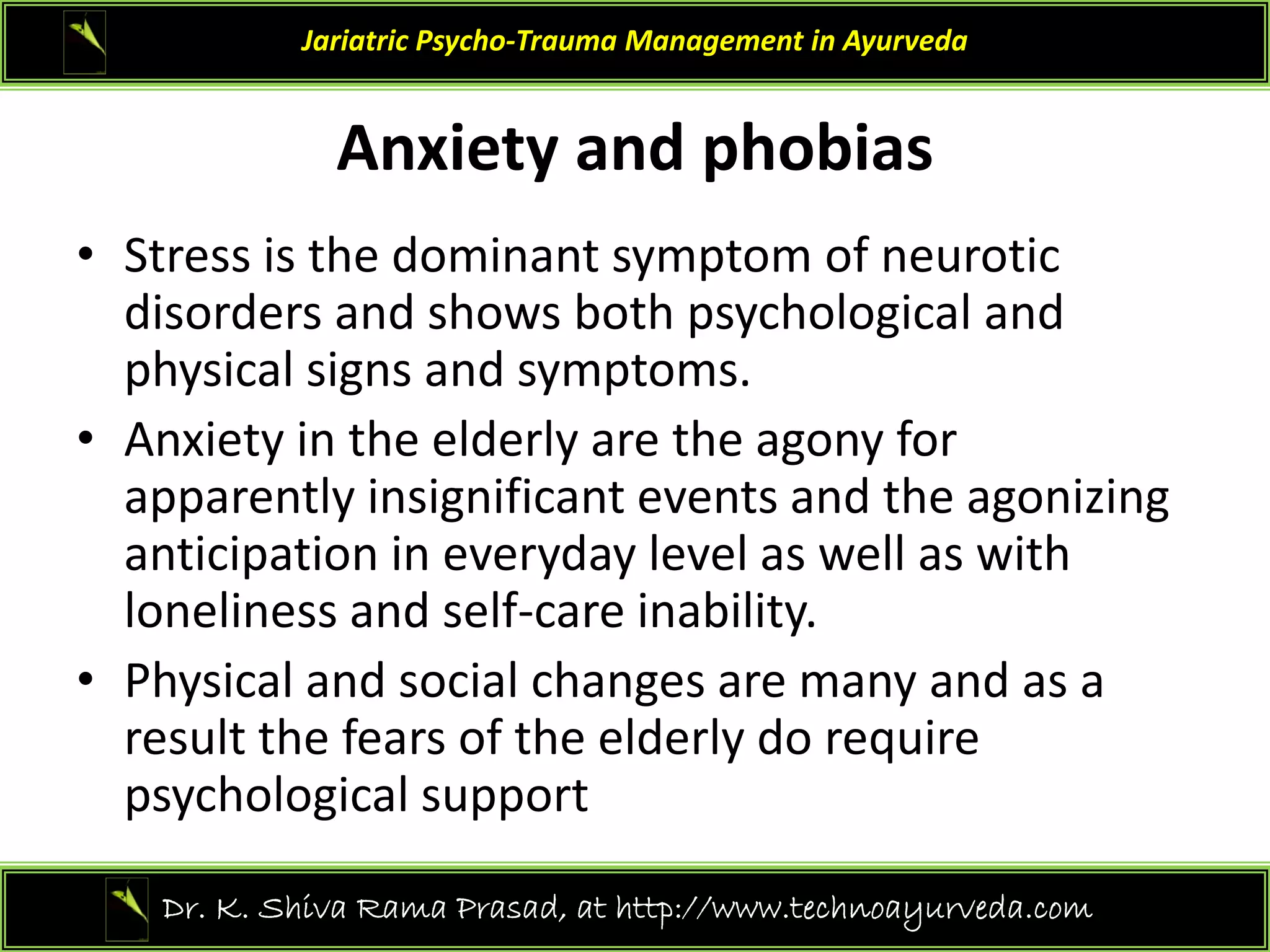 An iet and phobias
Jariatric Psycho‐Trauma Management in Ayurveda
Anxiety and phobias
• Stress is the dominant symptom of neurotic 
St ess s t e do a t sy pto o eu ot c
disorders and shows both psychological and 
physical signs and symptoms.
• Anxiety in the elderly are the agony for 
apparently insignificant events and the agonizing 
ti i ti i d l l ll ith
anticipation in everyday level as well as with 
loneliness and self‐care inability. 
• Physical and social changes are many and as a
• Physical and social changes are many and as a 
result the fears of the elderly do require 
psychological support 
p y g pp
27
Dr. K. Shiva Rama Prasad, at http://www.technoayurveda.com/
 