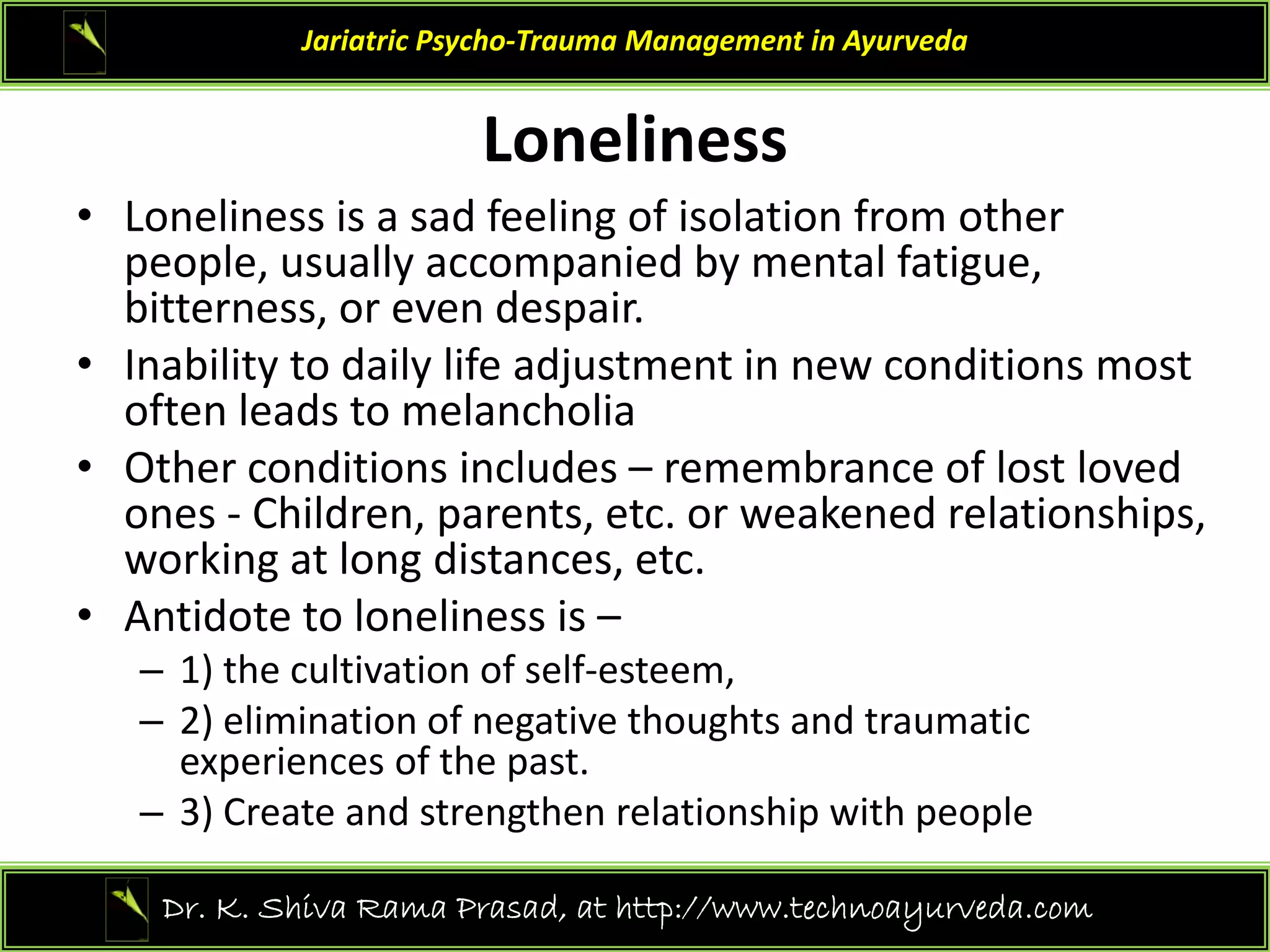 Loneliness
Jariatric Psycho‐Trauma Management in Ayurveda
Loneliness
• Loneliness is a sad feeling of isolation from other 
people, usually accompanied by mental fatigue,
people, usually accompanied by mental fatigue, 
bitterness, or even despair.
• Inability to daily life adjustment in new conditions most 
often leads to melancholia
often leads to melancholia 
• Other conditions includes – remembrance of lost loved 
ones ‐ Children, parents, etc. or weakened relationships, 
ki l di
working at long distances, etc.
• Antidote to loneliness is –
– 1) the cultivation of self‐esteem,
1) the cultivation of self esteem, 
– 2) elimination of negative thoughts and traumatic 
experiences of the past.
– 3) Create and strengthen relationship with people
– 3) Create and strengthen relationship with people 
28
Dr. K. Shiva Rama Prasad, at http://www.technoayurveda.com/
 