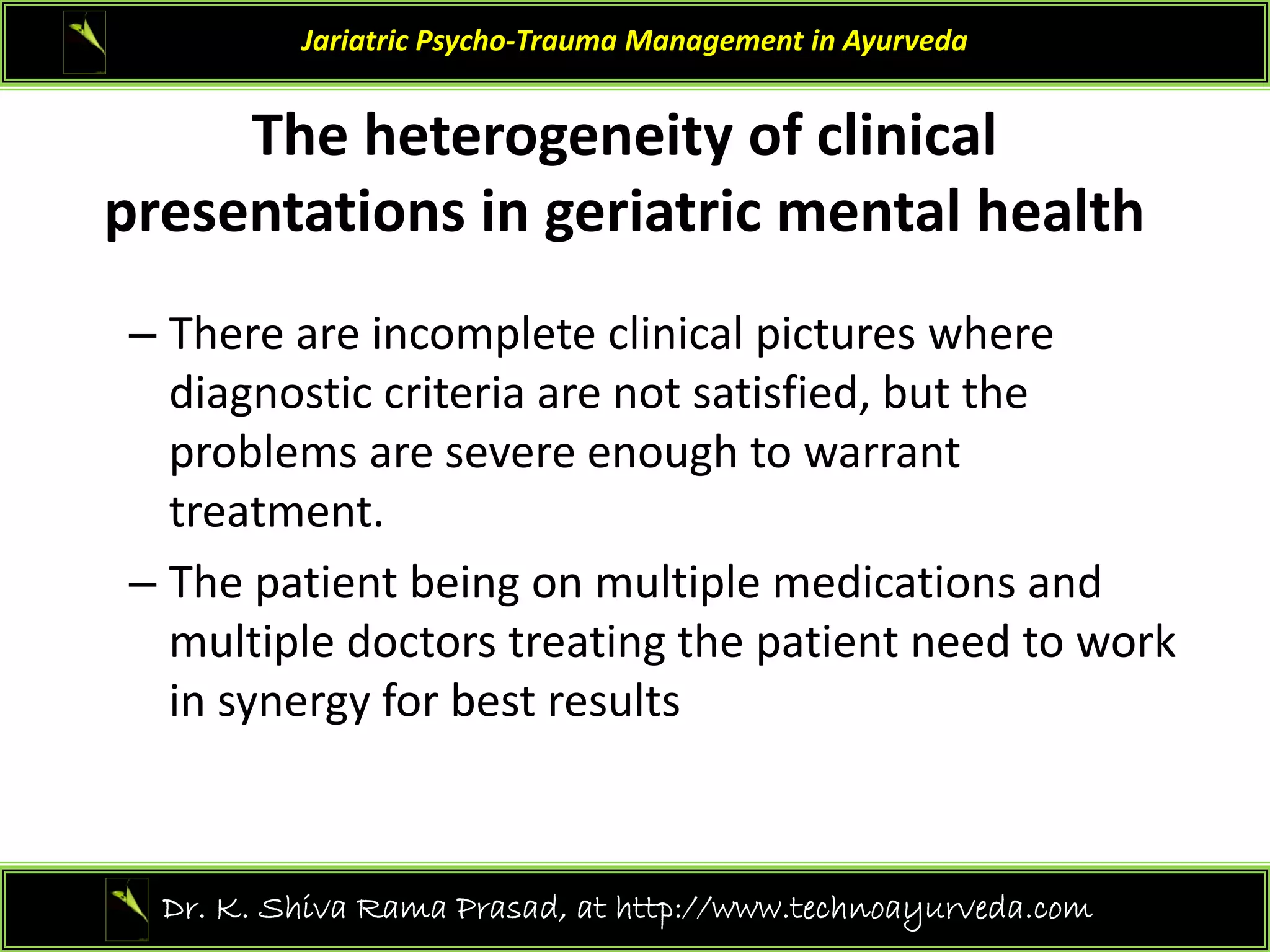 The heterogeneity of clinical
Jariatric Psycho‐Trauma Management in Ayurveda
The heterogeneity of clinical 
presentations in geriatric mental health
– There are incomplete clinical pictures where 
diagnostic criteria are not satisfied, but the
diagnostic criteria are not satisfied, but the 
problems are severe enough to warrant 
treatment. 
– The patient being on multiple medications and 
multiple doctors treating the patient need to work 
in synergy for best results
31
Dr. K. Shiva Rama Prasad, at http://www.technoayurveda.com/
 