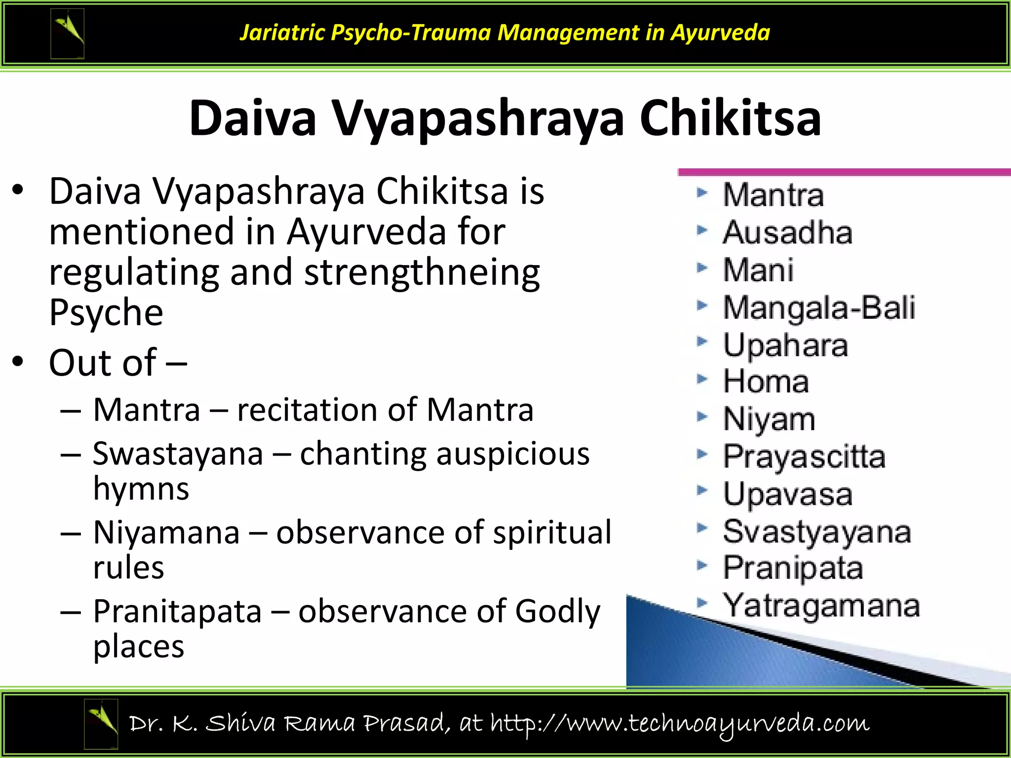 Dai a V apashra a Chikitsa
Jariatric Psycho‐Trauma Management in Ayurveda
Daiva Vyapashraya Chikitsa 
• Daiva Vyapashraya Chikitsa is 
d d f
mentioned in Ayurveda for 
regulating and strengthneing
Psyche
Psyche 
• Out of –
– Mantra – recitation of Mantra
– Swastayana – chanting auspicious 
hymns
– Niyamana – observance of spiritual
Niyamana observance of spiritual 
rules 
– Pranitapata – observance of Godly 
places
places 
36
Dr. K. Shiva Rama Prasad, at http://www.technoayurveda.com/
 