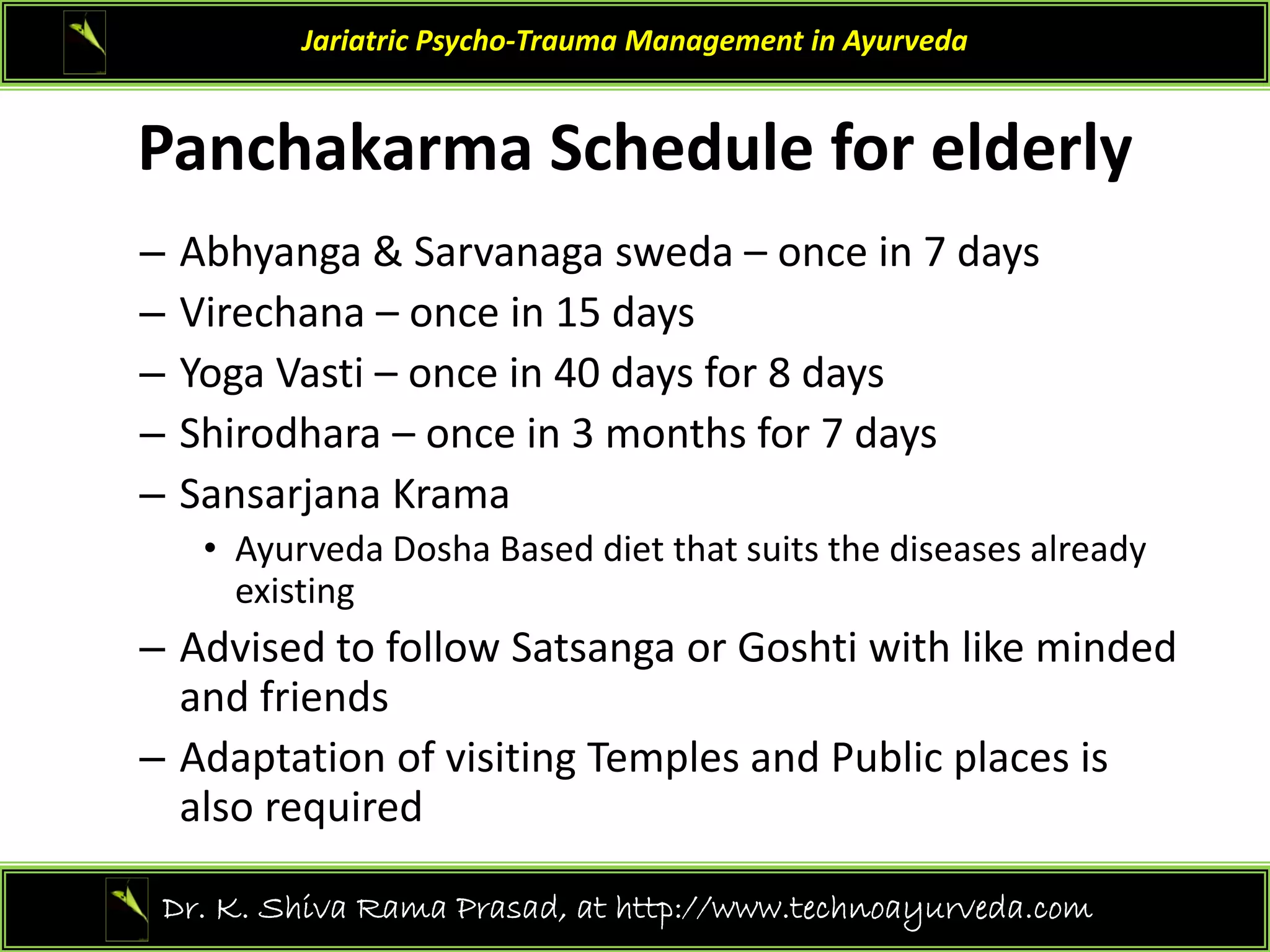 Panchakarma Sched le for elderl
Jariatric Psycho‐Trauma Management in Ayurveda
Panchakarma Schedule for elderly
– Abhyanga & Sarvanaga sweda – once in 7 days 
y g g y
– Virechana – once in 15 days
– Yoga Vasti – once in 40 days for 8 days 
– Shirodhara – once in 3 months for 7 days 
– Sansarjana Krama
• Ayurveda Dosha Based diet that suits the diseases already
• Ayurveda Dosha Based diet that suits the diseases already 
existing 
– Advised to follow Satsanga or Goshti with like minded 
and friends
– Adaptation of visiting Temples and Public places is 
also required
also required  
39
Dr. K. Shiva Rama Prasad, at http://www.technoayurveda.com/
 