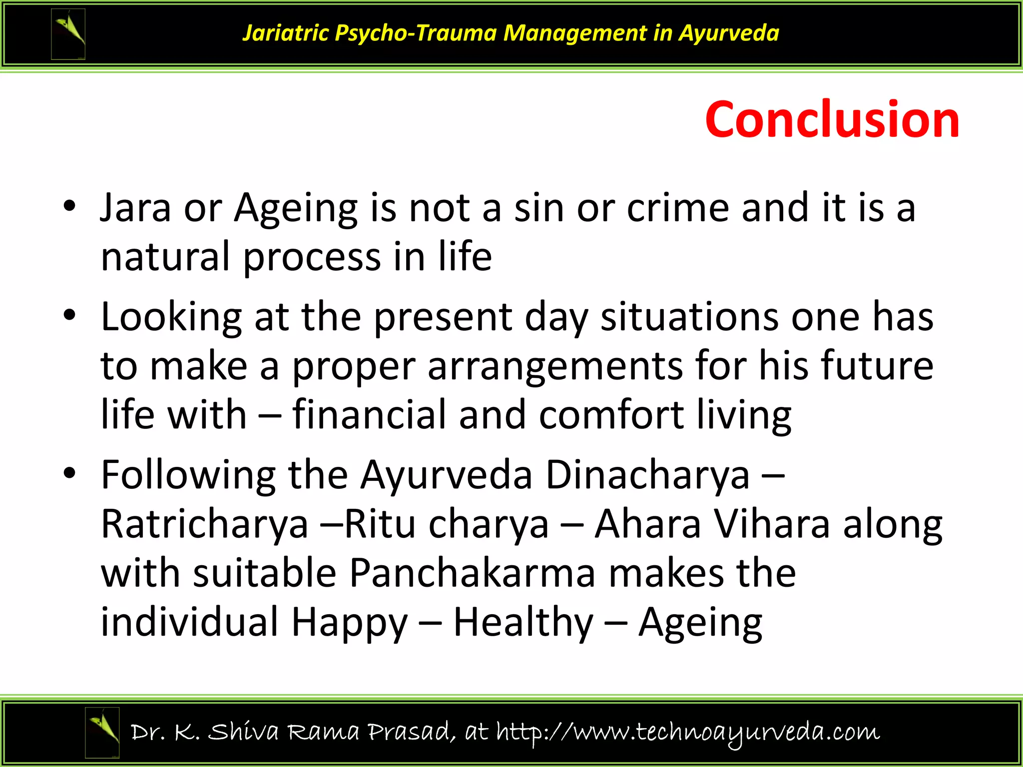 Concl sion
Jariatric Psycho‐Trauma Management in Ayurveda
Conclusion 
• Jara or Ageing is not a sin or crime and it is a
Jara or Ageing is not a sin or crime and it is a 
natural process in life
• Looking at the present day situations one has
Looking at the present day situations one has 
to make a proper arrangements for his future 
life with – financial and comfort living 
• Following the Ayurveda Dinacharya –
Ratricharya –Ritu charya – Ahara Vihara along 
with suitable Panchakarma makes the 
individual Happy – Healthy – Ageing 
41
Dr. K. Shiva Rama Prasad, at http://www.technoayurveda.com/
 