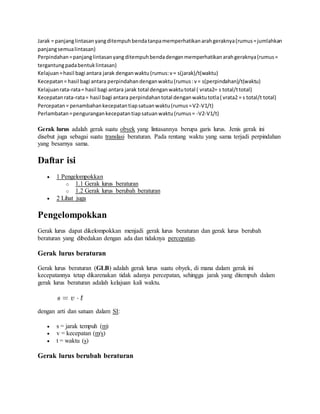 Jarak = panjanglintasanyangditempuhbendatanpamemperhatikanarahgeraknya(rumus=jumlahkan
panjangsemualintasan)
Perpindahan=panjanglintasanyangditempuhbendadenganmemperhatikanarahgeraknya(rumus=
tergantungpadabentuklintasan)
Kelajuan=hasil bagi antara jarak denganwaktu(rumus:v= s(jarak)/t(waktu)
Kecepatan= hasil bagi antara perpindahandenganwaktu(rumus:v= s(perpindahan)/t(waktu)
Kelajuanrata-rata= hasil bagi antara jarak total denganwaktutotal ( vrata2= s total/ttotal)
Kecepatanrata-rata= hasil bagi antara perpindahantotal denganwaktutotla( vrata2 = s total/t total)
Percepatan= penambahankecepatantiapsatuanwaktu(rumus=V2-V1/t)
Perlambatan=pengurangankecepatantiapsatuanwaktu(rumus= -V2-V1/t)
Gerak lurus adalah gerak suatu obyek yang lintasannya berupa garis lurus. Jenis gerak ini
disebut juga sebagai suatu translasi beraturan. Pada rentang waktu yang sama terjadi perpindahan
yang besarnya sama.
Daftar isi
 1 Pengelompokkan
o 1.1 Gerak lurus beraturan
o 1.2 Gerak lurus berubah beraturan
 2 Lihat juga
Pengelompokkan
Gerak lurus dapat dikelompokkan menjadi gerak lurus beraturan dan gerak lurus berubah
beraturan yang dibedakan dengan ada dan tidaknya percepatan.
Gerak lurus beraturan
Gerak lurus beraturan (GLB) adalah gerak lurus suatu obyek, di mana dalam gerak ini
kecepatannya tetap dikarenakan tidak adanya percepatan, sehingga jarak yang ditempuh dalam
gerak lurus beraturan adalah kelajuan kali waktu.
dengan arti dan satuan dalam SI:
 s = jarak tempuh (m)
 v = kecepatan (m/s)
 t = waktu (s)
Gerak lurus berubah beraturan
 