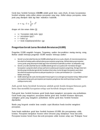 Gerak lurus berubah beraturan (GLBB) adalah gerak lurus suatu obyek, di mana kecepatannya
berubah terhadap waktu akibat adanya percepatan yang tetap. Akibat adanya percepatan, rumus
jarak yang ditempuh tidak lagi linier melainkan kuadratik.
dengan arti dan satuan dalam SI:
 v0 = kecepatan mula-mula (m/s)
 a = percepatan (m/s2)
 t = waktu (s)
 s = Jarak tempuh/perpindahan (m)
PengertianGerak Lurus Berubah Beraturan(GLBB)
Pengertian GLBB sangatlah beragam. Tergantung sumber dan pemikiran masing-masing orang.
Berikut adalah beberapa pengertian GLBB menurut beberapa sumber:
 Gerak lurusberubahberaturan(GLBB) adalahgeraklurussuatu obyek,di manakecepatannya
berubahterhadapwaktuakibatadanyapercepatanyangtetap.Akibatadanyapercepatan
rumusjarak yang ditempuhtidaklagi liniermelainkankuadratik(sumber:id.wikipedia.org).
 Gerak LurusBerubahBeraturan (GLBB) adalahgerak luruspadaarah mendatardengan
kecepatanvyang berubahsetiapsaatkarenaadanyapercepatanyangtetap.Dengankata lain
bendayangmelakukangerakdari keadaandiamatau mulai dengankecepatanawal akan
berubahkecepatannyakarenaadapercepatan(a=+) atau perlambatan(a= –) (sumber:
bebas.xlsm.org).
 GLBB adalahgeraksuatu bendapadalintasangarislurusdenganpercepatantetap.Maksuddari
percepatantetapyaitupercepatanpercepatanyangbesar danarahnyatetap (sumber:
sidikpurnomo.net).
Jadi, gerak lurus berubah beraturan adalah gerak benda dengan lintasan garis
lurus dan memiliki kecepatan setiap saat berubah dengan teratur.
Pada gerak lurus berubah beraturan gerak benda dapat mengalami percepatan atau perlambatan.
Gerak benda yang mengalami percepatan disebut gerak lurus berubah beraturan dipercepat,
sedangkan gerak yang mengalami perlambatan disebut gerak lurus berubah beraturan
diperlambat.
Benda yang bergerak semakin lama semakin cepat dikatakan benda tersebut mengalami
percepatan.
Suatu benda melakukan gerak lurus berubah beraturan (GLBB) jika percepatannya selalu
konstan. Percepatan merupakan besaran vektor (besaran yang mempunyai besar dan arah).
Percepatan konstan berarti besar dan arah percepatan selalu konstan setiap saat. Walaupun besar
 