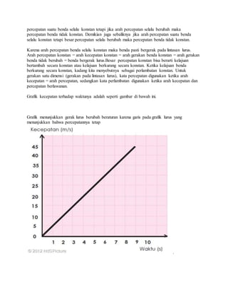 percepatan suatu benda selalu konstan tetapi jika arah percepatan selalu berubah maka
percepatan benda tidak konstan. Demikian juga sebaliknya jika arah percepatan suatu benda
selalu konstan tetapi besar percepatan selalu berubah maka percepatan benda tidak konstan.
Karena arah percepatan benda selalu konstan maka benda pasti bergerak pada lintasan lurus.
Arah percepatan konstan = arah kecepatan konstan = arah gerakan benda konstan = arah gerakan
benda tidak berubah = benda bergerak lurus.Besar percepatan konstan bisa berarti kelajuan
bertambah secara konstan atau kelajuan berkurang secara konstan. Ketika kelajuan benda
berkurang secara konstan, kadang kita menyebutnya sebagai perlambatan konstan. Untuk
gerakan satu dimensi (gerakan pada lintasan lurus), kata percepatan digunakan ketika arah
kecepatan = arah percepatan, sedangkan kata perlambatan digunakan ketika arah kecepatan dan
percepatan berlawanan.
Grafik kecepatan terhadap waktunya adalah seperti gambar di bawah ini.
Grafik menunjukkan gerak lurus berubah beraturan karena garis pada grafik lurus yang
menunjukkan bahwa percepatannya tetap
.
 