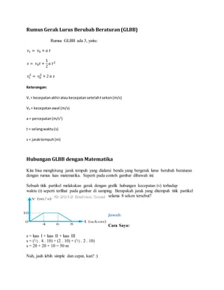 Rumus Gerak Lurus Berubah Beraturan(GLBB)
Rumus GLBB ada 3, yaitu:
Keterangan:
Vt = kecepatanakhiratau kecepatansetelahtsekon(m/s)
V0 = kecepatanawal (m/s)
a = percepatan(m/s2
)
t = selangwaktu(s)
s = jaraktempuh(m)
Hubungan GLBB dengan Matematika
Kita bisa menghitung jarak tempuh yang dialami benda yang bergerak lurus berubah beraturan
dengan rumus luas matematika. Seperti pada contoh gambar dibawah ini:
Sebuah titik partikel melakukan gerak dengan grafik hubungan kecepatan (v) terhadap
waktu (t) seperti terlihat pada gambar di samping. Berapakah jarak yang ditempuh titik partikel
selama 8 sekon tersebut?
Jawab:
Cara Saya:
s = luas I + luas II + luas III
s = (1⁄2 . 4 . 10) + (2 . 10) + (1⁄2 . 2 . 10)
s = 20 + 20 + 10 = 50 m
Nah, jauh lebih simple dan cepat, kan? :)
 