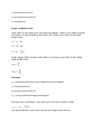 vt = kecepatansetelaht(m/s)
g = percepatangravitasi (9,8m/s2
)
t = selangwaktu(s)
Gerak Vertikal ke Atas
Gerak vertikal ke atas adalah gerak suatu benda yang dilempar vertikal ke atas dengan kecepatan
awal tertentu (v0) dan percepatan g saat kembali turun. Rumus gerak vertikal ke atas adalah
sebagai berikut.
Di titik tertinggi benda, kecepatan benda adalah nol. Persamaan yang berlaku di titik tertinggi
adalah sebagai berikut.
Keterangan:
tnaik = selangwaktudari titikpelemparnhinggamencapai titiktertinggi(s)
v0 = kecepatanawal (m/s)
g = percepatangravitasi (9,8m/s2
)
hmaks = jarak yang ditempuhhinggatitiktertinggi (m)
Saat mulai turun, persamaannya sama seperti gerak jatuh bebas. Rumusnya adalah:
Jadi, dapat disimpulkan bahwa waktu saat naik sama dengan waktu saat turun.
 