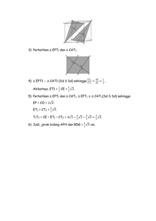 A
E
D C
H G
F
B
O
P
T1
T2
3) Perhatikan ∆ EPT1 dan ∆ CAT1.
E
A C
GP
T1
T2
O
4) ∆ EPT1 ~ ∆ CAT1 (Sd S Sd) sehingga
ET1
CT1
=
PE
AC
=
1
2
.
Akibatnya, ET1 =
1
3
CE =
4
3
3.
5) Perhatikan ∆ EPT1 dan ∆ CAT1. ∆ EPT1 ≅ ∆ CAT1 (Sd S Sd) sehingga
EP = CO = 2 2.
ET1 = CT2 =
4
3
3.
T1T2 = CE – ET1 – CT2 = 4 3 −
4
3
3 −
4
3
3 =
4
3
3.
6) Jadi, jarak bidang AFH dan BDG =
4
3
3 cm.
 