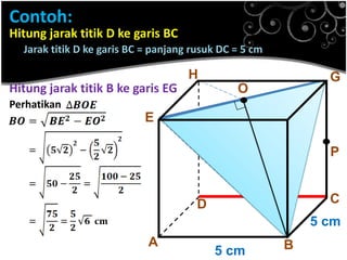 Contoh:
Hitung jarak titik D ke garis BC
Jarak titik D ke garis BC = panjang rusuk DC = 5 cm

H

Hitung jarak titik B ke garis EG

.

G

O

Perhatikan

E

F

.P
C

D

5 cm

A

5 cm

B

 