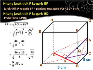 Hitung jarak titik P ke garis BF
Jarak titik P ke garis BF = panjang ruas garis PQ = BC = 5 cm

Hitung jarak titik P ke garis BD
Perhatikan

H

G
F

E

D
A

.
R
5 cm

.Q

.P
C
5 cm

B

 