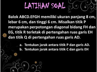LATIHAN SOAL
Balok ABCD.EFGH memiliki ukuran panjang 8 cm,
lebar 6 cm, dan tinggi 6 cm. Misalkan titik P
merupakan perpotongan diagonal bidang FH dan
EG, titik R terletak di pertengahan ruas garis EH
dan titik Q di pertengahan ruas garis AD.
a. Tentukan jarak antara titik P dan garis AD.
b. Tentukan jarak antara titik C dan garis EH

 