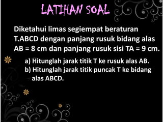 LATIHAN SOAL
Diketahui limas segiempat beraturan
T.ABCD dengan panjang rusuk bidang alas
AB = 8 cm dan panjang rusuk sisi TA = 9 cm.
a) Hitunglah jarak titik T ke rusuk alas AB.
b) Hitunglah jarak titik puncak T ke bidang
alas ABCD.

 