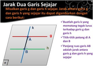 Jarak Dua Garis Sejajar

Misalkan garis g dan garis h sejajar. Jarak antara garis g
dan garis h yang sejajar itu dapat digambarkan dengan
cara berikut:
k

.A

.B

g

h

Buatlah garis k yang
memotong tegak lurus
terhadap garis g dan
garis h
Titik-titik potong di A
dan B
Panjang ruas garis AB
adalah jarak antara
garis g dan garis h yang
sejajar

 