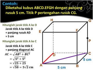 Contoh:

Diketahui kubus ABCD.EFGH dengan panjang
rusuk 5 cm. Titik P pertengahan rusuk CG.
H

G

Hitunglah jarak titik A ke D
Jarak titik A ke titik D
E
= panjang rusuk AD
= 5 cm

F

Hitunglah jarak titik A ke C

.P

Jarak titik A ke titik C
= panjang diagonal AC

C

D

5 cm

A

5 cm

B

 