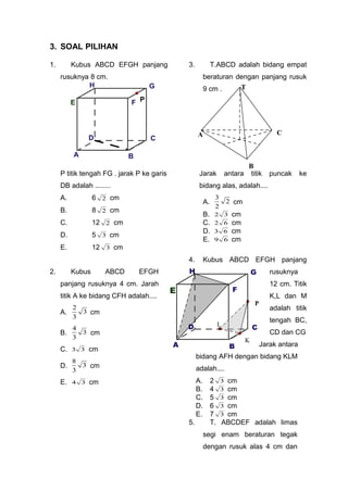 A B
CD
E F
GH
P
K
L
3. SOAL PILIHAN
1. Kubus ABCD EFGH panjang
rusuknya 8 cm.
P titik tengah FG . jarak P ke garis
DB adalah ........
A. 6 2 cm
B. 8 2 cm
C. 12 2 cm
D. 5 3 cm
E. 12 3 cm
2. Kubus ABCD EFGH
panjang rusuknya 4 cm. Jarah
titik A ke bidang CFH adalah....
A. 3
3
2
cm
B. 3
3
4
cm
C. 33 cm
D. 3
3
8
cm
E. 34 cm
3. T.ABCD adalah bidang empat
beraturan dengan panjang rusuk
9 cm .
Jarak antara titik puncak ke
bidang alas, adalah....
A. 2
2
3
cm
B. 32 cm
C. 62 cm
D. 63 cm
E. 69 cm
4. Kubus ABCD EFGH panjang
rusuknya
12 cm. Titik
K,L dan M
adalah titik
tengah BC,
CD dan CG
Jarak antara
bidang AFH dengan bidang KLM
adalah....
A. 2 3 cm
B. 4 3 cm
C. 5 3 cm
D. 6 3 cm
E. 7 3 cm
5. T. ABCDEF adalah limas
segi enam beraturan tegak
dengan rusuk alas 4 cm dan
A B
CD
E F
GH
P
T
CA
B
 