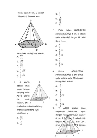 rusuk tegak 6 cm. O adalah
titik potong diagonal alas.
Jarak O ke bidang TDE adalah...
A.
13
60
B.
13
50
C.
17
60
D. 30
4
1
E. 30
2
1
6. T. ABCD
adalah limas
tegak dengan
panjang rusuk
AB= 6 , BC= 8
dan rusuk
tegak 13 cm
α adalah sudut antara bidang
TAD dengan bidang TBC.
Nilai Tan α =....
A.
17
15
B.
4
3
C.
3
2
D.
15
8
E.
17
8
7. Pada Kubus ABCD.EFGH
panjang rusuknya 8 cm. α adalah
sudut antara BG dengan AF. Nilai
Sin α = ......
A.
2
1
B. 2
2
1
C. 3
2
1
D.
3
1
E. 5
2
1
8. Kubus ABCD.EFGH
panjang rusuknya 8 cm. Sinus
sudut antara garis AG dengan
bidang BDG adalah ......
A.
3
1
B.
2
1
C. 2
3
1
D.
3
2
E. 3
2
1
9. T. ABCD adalah limas
segiempat beraturan tegak
dengan rusuk alas=rusuk tegak =
8 cm. P,Q,R dan S adalah titik
tengah AB, AD, BC, dan CD .
sinus antara bidang TPQ dengan
T
E
D
F
B C
A O
T
C
BA
D
T
C
BA
D
P
Q
S
R
 