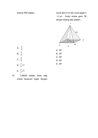 bidang TRS adalah...
A.
5
2
B.
5
3
C.
5
4
D. 5
5
3
E. 5
5
4
10. T.ABCD adalah limas segi
empat beraturan tegak dengan
rusuk alas 6 cm dan rusuk tegak 2
6 cm . Sudut antara garis TB
dengan bidang alas adalah...
A. 25o
B. 30o
C. 45o
D. 60o
E. 90o
T
C
BA
D
6
cm
 