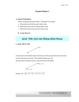Page 1 of 21
Modul Matematika dasar 2 Disusun oleh Khairul Basari, S.Pd
Khairulfaiq.wordpress.com, E-mail : muh_abas@yahoo.com
Kegiatan Belajar 2
A. Tujuan Pembelajaran
Setelah mempelajari kegiatan belajar 1, diharapkan siswa dapat :
a. Menentukan jarak titik dan garis dalam ruang
b. Menentukan jarak titik dan bidang dalam ruang
c. Menentukan jarak antara dua garis dalam ruang
B. Uraian Materi 2
Jarak Titik, Garis dan Bidang dalam Ruang
a. Jarak Titik ke Titik
Jarak antara dua titik adalah dengan menarik garis hubung terpendek antara kedua titik
tersebut, jadi jarak antara titik A dan B adalah panjang garis AB
Jika titik dalam koordinat cartesius maka jarak kedua titik adalah
Panjang ( ) ( ) ( )2
33
2
22
2
11 bababaAB −+−+−=
• B(b1, b2, b3)
• A (a1 ,a2 ,a3)
• B
• A
 