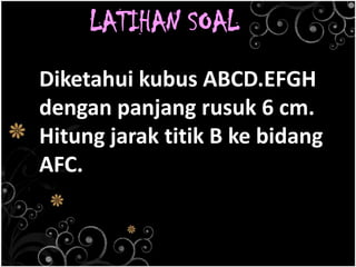 LATIHAN SOAL
Diketahui kubus ABCD.EFGH
dengan panjang rusuk 6 cm.
Hitung jarak titik B ke bidang
AFC.
 