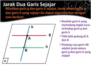 Jarak Dua Garis Sejajar
Misalkan garis g dan garis h sejajar. Jarak antara garis g
dan garis h yang sejajar itu dapat digambarkan dengan
cara berikut:
g
h
Buatlah garis k yang
memotong tegak lurus
terhadap garis g dan
garis h
k
Titik-titik potong di A
dan BA
B
Panjang ruas garis AB
adalah jarak antara
garis g dan garis h yang
sejajar
.
.
 