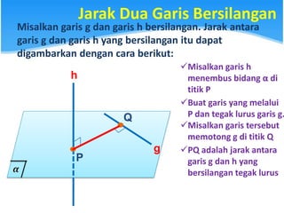 Jarak Dua Garis Bersilangan
Misalkan garis g dan garis h bersilangan. Jarak antara
garis g dan garis h yang bersilangan itu dapat
digambarkan dengan cara berikut:
h
g
Misalkan garis h
menembus bidang α di
titik P
P
Buat garis yang melalui
P dan tegak lurus garis g.
Misalkan garis tersebut
memotong g di titik Q
.
Q
.
PQ adalah jarak antara
garis g dan h yang
bersilangan tegak lurus
 