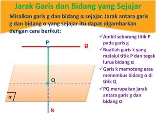 Jarak Garis dan Bidang yang Sejajar
Misalkan garis g dan bidang α sejajar. Jarak antara garis
g dan bidang α yang sejajar itu dapat digambarkan
dengan cara berikut:
g
Ambil sebarang titik P
pada garis gP
. Buatlah garis k yang
melalui titik P dan tegak
lurus bidang α
Q.
k
Garis k memotong atau
menembus bidang α di
titik Q
PQ merupakan jarak
antara garis g dan
bidang α
 