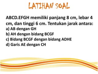 LATIHAN SOAL
ABCD.EFGH memiliki panjang 8 cm, lebar 4
cm, dan tinggi 6 cm. Tentukan jarak antara:
a) AB dengan GH
b) AH dengan bidang BCGF
c) Bidang BCGF dengan bidang ADHE
d) Garis AE dengan CH
 