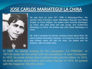 He was born on June 14th, 1894 in Moquegua-Peru. His
                       parents were Francisco Javier Mariategui Requejo And Maria
                       Amalia La Chira Vallejos. His sisters were Amanda Mariategui
                       La Chira, who died when she was young, and Guillermina
                       Mariategui La Chira. His brother was Julio Cesar Mariategui La
                       Chira

                       He didn’t complete his primary (nobody knows about that). He
                       never studied secondary, because he moved to Lima when he
                       was thirteen years old with his mom, his sisters and his
                       brothers, after his father died.



In 1909, he started working for the newspaper “LA PRENSA”. In
1911,he wrote his first article with the pseudonym of Juan Croniqueur.
In 1912, he wrote articles about political notes and the lottery. In 1913,
he wrote articles about literary and artistic themes. In 1914, he worked
with the magazine “Mundo Limeño”.
 