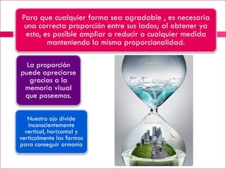 Para que cualquier forma sea agradable , es necesaria
 una correcta proporción entre sus lados; al obtener ya
 esto, es posible ampliar o reducir a cualquier medida
        manteniendo la misma proporcionalidad.

  La proporción
puede apreciarse
   gracias a la
 memoria visual
 que poseemos.

   Nuestro ojo divide
   inconscientemente
  vertical, horizontal y
verticalmente las formas
para conseguir armonía
 