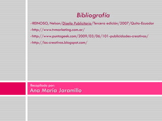Bibliografía
   REINOSO, Nelson/Diseño Publicitario/Tercera edición/2007/Quito-Ecuador
   http://www.tvmarketing.com.ar/
   http://www.puntogeek.com/2009/03/06/101-publicidades-creativas/
   http://los-creativos.blogspot.com/




Recopilado por:
Ana María Jaramillo
 
