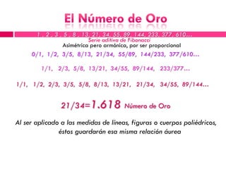 1 , 2 , 3 , 5 , 8 , 13, 21, 34, 55, 89, 144, 233, 377, 610…
                             Serie aditiva de Fibonacci
                  Asimétrica pero armónica, por ser proporcional
     0/1, 1/2, 3/5, 8/13, 21/34, 55/89, 144/233, 377/610…

         1/1, 2/3, 5/8, 13/21, 34/55, 89/144, 233/377…

1/1, 1/2, 2/3, 3/5, 5/8, 8/13, 13/21, 21/34, 34/55, 89/144…


                21/34=1.618 Número de Oro
Al ser aplicado a las medidas de líneas, figuras o cuerpos poliédricos,
               éstos guardarán esa misma relación áurea
 