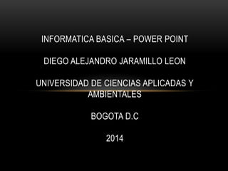 INFORMATICA BASICA – POWER POINT
DIEGO ALEJANDRO JARAMILLO LEON
UNIVERSIDAD DE CIENCIAS APLICADAS Y
AMBIENTALES
BOGOTA D.C
2014
 