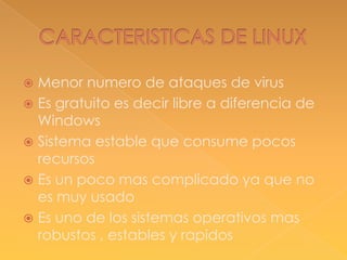 Menor numero de ataques de virus
 Es gratuito es decir libre a diferencia de
Windows
 Sistema estable que consume pocos
recursos
 Es un poco mas complicado ya que no
es muy usado
 Es uno de los sistemas operativos mas
robustos , estables y rapidos


 