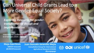 International Conference on Universal Child Grants
6-8 February 2019 | Geneva
1
Can Universal Child Grants Lead to a
More Gender-Equal Society?
Maja Gavrilovic
UNICEF Innocenti
@UNICEFInnocenti
Juan Gonzalo Jaramillo Mejia
Consultative Group for International
Agricultural Research (CGIAR)
@juangogogo
Exploring measures for gender-
transformative design and
implementation
 