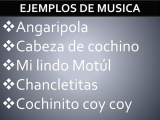 EJEMPLOS DE MUSICA
Angaripola
Cabeza de cochino
Mi lindo Motúl
Chancletitas
Cochinito coy coy