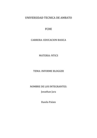 UNIVERSIDAD TECNICA DE AMBATO


             FCHE


   CARRERA: EDUCACION BASICA




         MATERIA: NTICS




     TEMA: INFORME BLOGGER




   NOMBRE DE LOS INTEGRANTES:
          Jonathan Jara


          Danilo Palate
 