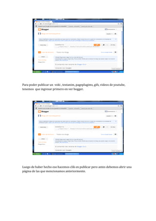 Para poder publicar un voki , textanim, pageplugims, gifs, videos de youtube,
tenemos que ingresar primero en ver bogger.




Luego de haber hecho eso hacemos clik en publicar pero antes debemos abrir una
página de las que mencionamos anteriormente.
 