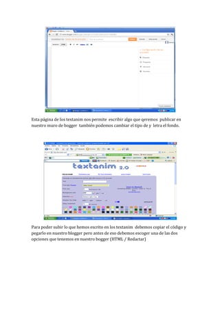 Esta página de los textanim nos permite escribir algo que qeremos publicar en
nuestro muro de bogger también podemos cambiar el tipo de y letra el fondo.




Para poder subir lo que hemos escrito en los textanim debemos copiar el código y
pegarlo en nuestro blogger pero antes de eso debemos escoger una de las dos
opciones que tenemos en nuestro bogger (HTML / Redactar)
 
