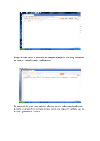 Luego de haber hecho el paso anterior escogemos la opción publicar y ya tenemos
en nuestro bogger lo escrito en el textanim




La pagina de los gifss como ya todos sabemos que son imágenes animadas, nos
permite subir las diferentes imágenes que hay en esta pagina referentes a algo o a
un tema que estemos tratando
 