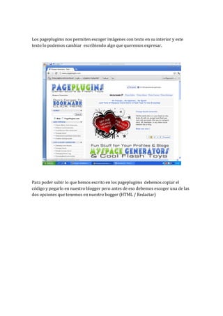 Los pageplugims nos permiten escoger imágenes con texto en su interior y este
texto lo podemos cambiar escribiendo algo que queremos expresar.




Para poder subir lo que hemos escrito en los pageplugims debemos copiar el
código y pegarlo en nuestro blogger pero antes de eso debemos escoger una de las
dos opciones que tenemos en nuestro bogger (HTML / Redactar)
 