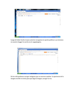 Luego de haber hecho el paso anterior escogemos la opción publicar y ya tenemos
en nuestro bogger lo escrito en el pageplugims.




En los voki podemos escoger imágenes que se mueven cambiar la apariencia de la
imagen escribir en texto para que diga la imagen, escoger la vos.
 