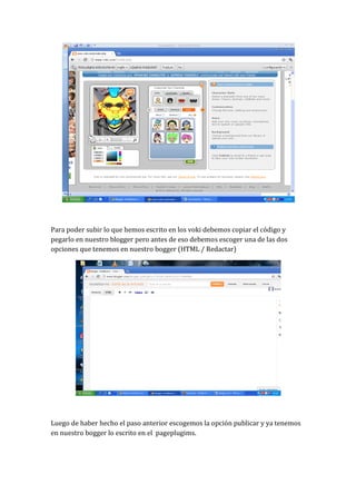 Para poder subir lo que hemos escrito en los voki debemos copiar el código y
pegarlo en nuestro blogger pero antes de eso debemos escoger una de las dos
opciones que tenemos en nuestro bogger (HTML / Redactar)




Luego de haber hecho el paso anterior escogemos la opción publicar y ya tenemos
en nuestro bogger lo escrito en el pageplugims.
 