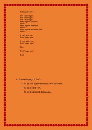 Public sub main ( )
Dim a as integer
Dim b as integer
Dim c as integer
Print “ingrese un valor ”
Input a
Print “ingrese otro valor ”
Input b
Print “ingrese un ultimo valor ”
Input c
...
If a > b and a > c
Print “mayor es a ”
If b > c and b > a
Print “mayor es b ”
Else
Print “mayor es c ”
Endif
 Forma de pago:1.2,o 3.
 Si es 1 el descuento será 10% del valor.
 Si es 2 será 15%.
 Si es 3 no habrá descuento.
 
