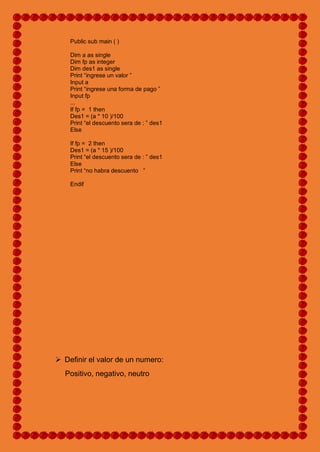 Public sub main ( )
Dim a as single
Dim fp as integer
Dim des1 as single
Print “ingrese un valor ”
Input a
Print “ingrese una forma de pago ”
Input fp
...
If fp = 1 then
Des1 = (a * 10 )/100
Print “el descuento sera de : ” des1
Else
If fp = 2 then
Des1 = (a * 15 )/100
Print “el descuento sera de : ” des1
Else
Print “no habra descuento ”
Endif
 Definir el valor de un numero:
Positivo, negativo, neutro
 