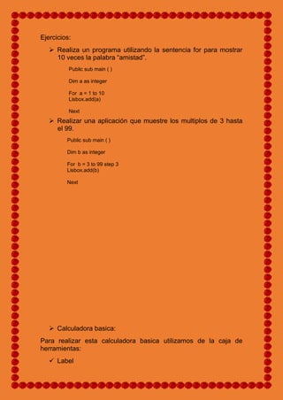 Ejercicios:
 Realiza un programa utilizando la sentencia for para mostrar
10 veces la palabra “amistad”.
Public sub main ( )
Dim a as integer
For a = 1 to 10
Lisbox.add(a)
Next
 Realizar una aplicación que muestre los multiplos de 3 hasta
el 99.
Public sub main ( )
Dim b as integer
For b = 3 to 99 step 3
Lisbox.add(b)
Next
 Calculadora basica:
Para realizar esta calculadora basica utilizamos de la caja de
herramientas:
 Label
 