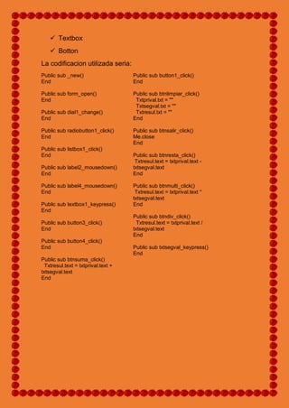  Textbox
 Botton
La codificacion utilizada seria:
Public sub _new()
End
Public sub form_open()
End
Public sub dial1_change()
End
Public sub radiobutton1_click()
End
Public sub listbox1_click()
End
Public sub label2_mousedown()
End
Public sub label4_mousedown()
End
Public sub textbox1_keypress()
End
Public sub button3_click()
End
Public sub button4_click()
End
Public sub btnsuma_click()
Txtresul.text = txtprival.text +
txtsegval.text
End
Public sub button1_click()
End
Public sub btnlimpiar_click()
Txtprival.txt = ""
Txtsegval.txt = ""
Txtresul.txt = ""
End
Public sub btnsalir_click()
Me.close
End
Public sub btnresta_click()
Txtresul.text = txtprival.text -
txtsegval.text
End
Public sub btnmulti_click()
Txtresul.text = txtprival.text *
txtsegval.text
End
Public sub btndiv_click()
Txtresul.text = txtprival.text /
txtsegval.text
End
Public sub txtsegval_keypress()
End
 